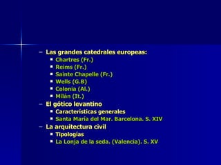 Las grandes catedrales europeas: Chartres (Fr.) Reims (Fr.) Sainte Chapelle (Fr.) Wells (G.B) Colonia (Al.) Milán (It.) El gótico levantino Características generales Santa María del Mar. Barcelona. S. XIV La arquitectura civil Tipologías La Lonja de la seda. (Valencia). S. XV 
