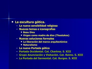 La escultura gótica. La nueva sensibilidad religiosa Nuevos temas e iconografías Beau Dieu Virgen como madre de dios (Theotokos) Nuevas soluciones formales La liberación del marco arquitectónico Naturalismo La nueva Portada gótica Portada Occidental. Cat. Chartres. S. XIII Grupo Anunciación y Visitación. Cat. Reims. S. XIII La Portada del Sarmental. Cat. Burgos. S. XIII 