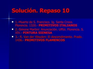 Solución. Repaso 10 1.- Muerte de S. Francisco. Ig. Santa Croce. Florencia. 1320.-  PRIMITIVOS ITALIANOS 2.- Simone Martini: Anunciación. Uffizi. Florencia. S. XIV.-  PINTURA SIENESA 3.- R. Van der Weyden: El descendimiento. Prado. 1436.-  PRIMITIVOS FLAMENCOS 