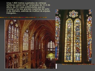 Unos 1.800 metros cuadrados de vidrieras artísticas cubren los 31 ventanales de 12 m de altura, las 83 rosas polilobuladas que los coronan y los tres grandes rosetones de ocho m de diámetro, además de multitud de enjutas, triángulos... 