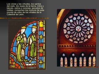 Los vicios y las virtudes, los santos del cielo, los reyes de la tierra, mitra y báculo, cetros y coronas, escudos de nobles, componen los motivos de este mundo de color de los vitrales de la Catedral de León. 