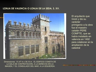 LONJA DE VALENCIA O LONJA DE LA SEDA, S. XV. Dimensiones:  51,47 m x 39,10 m.  EL EDIFICIO CONSTA DE LA SALA DE CONTRATACIÓN, A LA DERECHA EN LA IMAGEN, Y EL CONSULADO DEL MAR, A LA IZQUIERDA. El arquitecto que Inició y dio su carácter primigenio a la obra fue el maestro catalán PERE COMPTE, que se había instalado en valencia en 1492 para colaborar en la ampliación de la catedral 