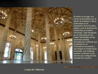 Lonja de Valencia Al entrar en la sala, nos vemos sorprendidos por el  efecto de amplitud y altura, potenciado por la separación entre los altos pilares y por la ausencia de obstáculos en el plano horizontal.  Esta sensación se ve reforzada por los fustes helicoidales de las columnas exentas, formadas por molduras que ascienden en un movimiento envolvente y que dirigen la mirada hacia la bóveda. Las molduras parecen continuar en los nervios que configuran las bóvedas de crucería. 