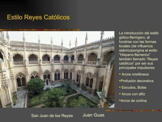 San Juan de los Reyes Juan Guas La introducción del estilo gótico-flamígero, al fundirse con las formas locales (de influencia islámica)origina el estilo “Hispano-flamenco” también llamado “Reyes católicos” por ser sus principales impulsores Arcos mixtilineos Profusión decorativa Escudos, Bolas Arcos con alfiz Arcos de cortina Estilo Reyes Católicos 