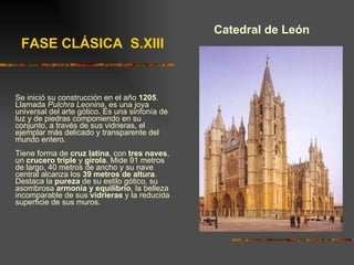 Catedral de León Se inició su construcción en el año  1205 . Llamada  Pulchra Leonina , es una joya universal del arte gótico. Es una sinfonía de luz y de piedras componiendo en su conjunto, a través de sus vidrieras, el ejemplar más delicado y transparente del mundo entero. Tiene forma de  cruz latina , con  tres naves , un  crucero triple  y  girola . Mide 91 metros de largo, 40 metros de ancho y su nave central alcanza los  39 metros de altura . Destaca la  pureza  de su estilo gótico, su asombrosa  armonía y equilibrio , la belleza incomparable de sus  vidrieras  y la reducida superficie de sus muros. FASE CLÁSICA  S.XIII 
