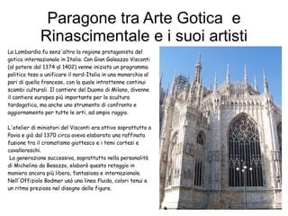 Paragone tra Arte Gotica  e Rinascimentale e i suoi artisti La Lombardia fu senz'altro la regione protagonista del gotico internazionale in Italia. Con Gian Galeazzo Visconti (al potere dal 1374 al 1402) venne iniziato un programma politico teso a unificare il nord-Italia in una monarchia al pari di quella francese, con la quale intrattenne continui scambi culturali. Il cantiere del Duomo di Milano, divenne il cantiere europeo più importante per la scultura tardogotica, ma anche uno strumento di confronto e aggiornamento per tutte le arti, ad ampio raggio. L'atelier di miniatori del Visconti era attivo soprattutto a Pavia e già dal 1370 circa aveva elaborato una raffinata fusione tra il cromatismo giottesco e i temi cortesi e cavallereschi. La generazione successiva, soprattutto nella personalità di Michelino da Besozzo, elaborò questo retaggio in maniera ancora più libera, fantasiosa e internazionale. Nell'Offiziolo Bodmer usò una linea fluida, colori tenui e un ritmo prezioso nel disegno delle figure. 