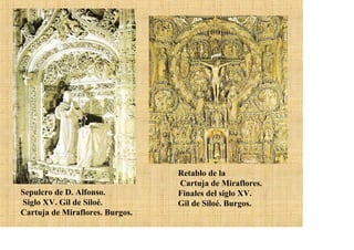 Retablo de la
                                 Cartuja de Miraflores.
Sepulcro de D. Alfonso.          Finales del siglo XV.
Siglo XV. Gil de Siloé.          Gil de Siloé. Burgos.
Cartuja de Miraflores. Burgos.
 