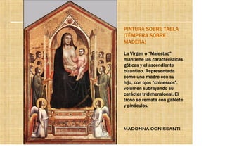 PINTURA SOBRE TABLA
(TÉMPERA SOBRE
MADERA)

La Virgen o “Majestad”
mantiene las características
góticas y el ascendiente
bizantino. Representada
como una madre con su
hijo, con ojos “chinescos”,
volumen subrayando su
carácter tridimensional. El
trono se remata con gablete
y pináculos.



MADONNA OGNISSANTI
 