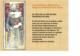 LAS PINTURAS AL FRESCO DE LA
BASÍLICA SUPERIOR DE ASIS (ITALIA).


EL CICLO DE LA VIDA DE SAN
FRANCISCO DE ASÍS.

El arte de Giotto es recordado, sobre
todo, por sus pinturas al fresco.
En sus obras observaremos el
esfuerzo por conseguir el volumen y
la corporeidad en las figuras, así
como el intento de crear un espacio
tridimensional donde éstas se
muevan de forma natural y
convincente.
El dibujo suele ser robusto.
 