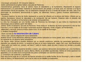 -Cronología: principios S. XIV (trecento italiano)
-Estilo: perteneciente al gótico italiano (escuela de Florencia).
-Características generales: inicia el camino hacia el naturalismo y el humanismo. Representó el espacio
tridimensional y la profundidad mediante la representación del paisaje y el fondo azul, da volumen a la figura
colocándolas incluso de espaldas, hay un tratamiento especial de la luz a través del empleo del color, dota a los
personajes de movimiento abandonando la rigidez, los diferentes rostros y gestos muestran sentimientos y
dramatismo.
 -Contexto histórico: la obra de Giotto representó un punto de inflexión en la pintura del Gótico. Influido por su
espíritu franciscano renovó la naturaleza y la concepción del ser humano. Estamos ante el preludio del
Renacimiento, basado en el humanismo de carácter antropocéntrico.
La obra fue encargada por una familia noble de Florencia los Scrovegni, lo que indica la importancia del
mecenazgo para el artista a partir del Gótico.
-Artista: Giotto Di Bondone. Escuela de Florencia. Otras obras en la Basílica de Assis representó la vida de San
Francisco y en la Capilla de Scrovegni numerosas escenas religiosas: Huida a Egipto, el Prendimiento...
-Materiales y técnicas: pintura al fresco sobre muro. En la capilla de Scrovegni.
2. Análisis iconográfico.
-Título: se trata de la resurrección de Lázaro.
-Tema o tipo: pintura religiosa del nuevo testamento.
Análisis formal: Como elementos plásticos emplea colores matizados en tonos pastel, azul, verdes y dorados. La
luz espacial da a la escena cierta perspectiva.
Las figuras visten túnicas amplias destacan por su estudio anatómico; además los personajes gesticulan y
expresan sus estados de ánimo. La escena se basa en el nuevo testamento según San Juan, dice literalmente
“Jesús gritó con fuerte voz: ¡Lázaro, sal fuera! Y salió el muerto, atado de pies y manos con vendas y envuelto
en un sudario”.
En la escena, cristo a la izquierda bendice a Lázaro, que aparece demacrado acompañado por unos familiares.
Frente a Jesús las hermanas de Lázaro, María y Marta, se arrodillan agradecidas. Detrás de Cristo aparecen los
apóstoles y en el centro de la composición los judíos contemplan con asombro la escena.
3. Comentario del contenido y significado.
Esta obra forma parte de un conjunto de frescos situados en la capilla familiar de los Scrovegni y está a caballo
entre el Gótico y el Renacimiento, como se ha visto en los detalles ya explicados.
 
