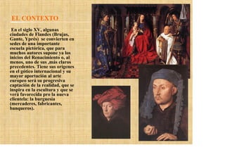 EL CONTEXTO
 En el siglo XV, algunas
ciudades de Flandes (Brujas,
Gante, Yprés) se convierten en
sedes de una importante
escuela pictórica, que para
muchos autores supone ya los
inicios del Renacimiento o, al
menos, uno de sus ,más claros
precedentes. Tiene sus orígenes
en el gótico internacional y su
mayor aportación al arte
europeo será su progresiva
captación de la realidad, que se
inspira en la escultura y que se
verá favorecida pro la nueva
clientela: la burguesía
(mercaderes, fabricantes,
banqueros).
 