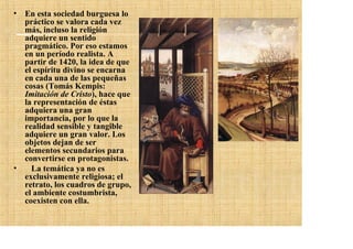 • En esta sociedad burguesa lo
  práctico se valora cada vez
  más, incluso la religión
  adquiere un sentido
  pragmático. Por eso estamos
  en un período realista. A
  partir de 1420, la idea de que
  el espíritu divino se encarna
  en cada una de las pequeñas
  cosas (Tomás Kempis:
  Imitación de Cristo), hace que
  la representación de éstas
  adquiera una gran
  importancia, por lo que la
  realidad sensible y tangible
  adquiere un gran valor. Los
  objetos dejan de ser
  elementos secundarios para
  convertirse en protagonistas.
•   La temática ya no es
  exclusivamente religiosa; el
  retrato, los cuadros de grupo,
  el ambiente costumbrista,
  coexisten con ella.
 