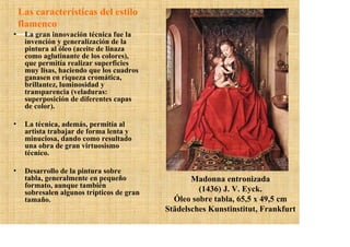 Las características del estilo
    flamenco
•    La gran innovación técnica fue la
     invención y generalización de la
     pintura al óleo (aceite de linaza
     como aglutinante de los colores),
     que permitía realizar superficies
     muy lisas, haciendo que los cuadros
     ganasen en riqueza cromática,
     brillantez, luminosidad y
     transparencia (veladuras:
     superposición de diferentes capas
     de color).

•    La técnica, además, permitía al
     artista trabajar de forma lenta y
     minuciosa, dando como resultado
     una obra de gran virtuosismo
     técnico.

•    Desarrollo de la pintura sobre
     tabla, generalmente en pequeño                Madonna entronizada
     formato, aunque también
     sobresalen algunos trípticos de gran            (1436) J. V. Eyck.
     tamaño.                                  Óleo sobre tabla, 65,5 x 49,5 cm
                                            Städelsches Kunstinstitut, Frankfurt
 
