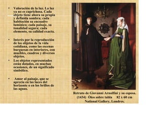 •   Valoración de la luz. La luz
    ya no es caprichosa. Cada
    objeto tiene ahora su propia
    y definida sombra; cada
    habitación su encuadre
    lumínico; cada paisaje, su
    tonalidad segura; cada
    elemento, su calidad exacta.

•   Interés por la reproducción
    de los objetos de la vida
    cotidiana, como las escenas
    burguesas en interiores, con
    muebles, cuadros y diversos
    objetos.
•   Los objetos representados
    están dotados, en muchas
    ocasiones, de un significado
    simbólico.

•    Amor al paisaje, que se
    aprecia en las luces del
    horizonte o en los brillos de
    las aguas.
                                    Retrato de Giovanni Arnolfini y su esposa.
                                      (1434) Óleo sobre tabla 82 x 60 cm
                                           National Gallery, Londres.
 