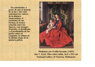 En conclusión: a
pesar de que el manejo
de la luz y del color
anticipan los valores
de la pintura
renacentista, el
estatismo de sus
formas, la escasa
relación entre las
figuras, casi siempre
frontales, el detallismo
y el predominio de las
partes sobre el
conjunto, lo sitúan en
la última etapa de la
pintura gótica.




                               Madonna con el niño leyendo. (1433)
                           Jan V. Eyck. Óleo sobre tabla, 26,5 x 19,5 cm
                             National Gallery of Victoria, Melbourne
 