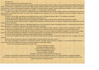 Data del 1434.
        Su estilo es el gótico, de los primeros flamencos.
        Aparece una revolución técnica, el óleo, que utiliza el aceite como aglutinante y dota a la pintura de minuciosidad, perdurabilidad y brillo en los
colores. En esta época se generaliza la pintura sobre tabla, aunque también en tríptico, se representa el espacio en perspectiva, se hace una pintura
muy simbólica, se alcanza minuciosidad y detallismo, utilizando una plumilla finísima, aparece un gusta especial por el paisaje y la luz, se empiezan a
representar objetos de la vida cotidiana (espejos, telas, muebles…) y se desarrolla el retrato burgués.
        El cuadro se llevo a cabo en una época de esplendor para las ciudades flamencas como Brujas, Flandes y Gante. Este esplendor vino de la mano
del desarrollo de actividades comerciales que tienen como protagonistas a la burguesía. Por esa razón la burguesía sustituirá a la iglesia en labores de
mecenazgo artístico.
        Su autor es Jan Van Eyck, que además de esta obra tiene otras como “La Virgen del canciller Rolin” o “La madonna entronizada”.
        Su técnica es óleo sobre tabla de roble, y sus dimensiones son 82 x 60 cm.
        Los elementos plásticos, destacan tres colores, el verde (en el vestido de ella), el marrón (en la túnica de él) y el rojo (los muebles).
        La luz proviene de una ventana situada a la izquierda del espectador e ilumina de lleno a la mujer y la mitad del rostro del hombre, la otra
mitad aparece en penumbra.
        Se consiguen un realismo a base de ir añadiendo detalles para lo cual se cambio la manera tradicional de pintar: se sustituyó el huevo por óleo
como aglutinante lo que permitía la ejecución de unas pinceladas más minuciosas.
        El espacio se construye a partir de la confluencia en la pared del fondo de los planos laterales y el plano inferior. También en el fondo van a
parar las líneas fugas representadas por las vigas del techo y los tablones de madera del suelo. Todo esto proporciona un efecto tridimensional.
        Ese efecto tridimensional está reforzado por la presencia del espejo, en el cual se refleja los esposos de espaldas y de frente a unos testigos.
Este recurso será luego empleado por Velázquez. Encima del espejo aparece una inscripción que se traduce (“Jan Van Eyck estuvo aquí. 1434”).
        En el techo y sobre los esposos, cuelga una lámpara dorada que centra la composición.
        En la escena el mercader toma de la mano a su esposa al tiempo que con la derecha la bendice o acepta. Ella mira a su esposo con cierta
sumisión.
        Detrás de ella hay una cama con dosel y en primer plano a la derecha de los zuecos hay un perro.
        Este cuadro representa el compromiso entre Giovanni Arnolfini, mercader italiano afincado en Flandes, y su prometida Giovanna Cenami. La
escena se desarrolla en la habitación conyugal. La obra está cargada de simbolismo religioso:
        - La única vela de la lámpara representa la luz de Cristo.
                                                                - La fruta la inocencia y la riqueza.
                                                                - Los esposos descalzos la pureza.
                                                            - La cama el amor, la pasión, la lujuria…
                                                                - El perro la fidelidad matrimonial.
                                                                 - El vientre abultado la fertilidad.
                                                    - El espejo se relaciona con el ojo de Dios que todo lo ve.
       El cuadro, actualmente en la National Gallery de Londres, tiene todos los ingredientes básicos de la pintura flamenca: burgueses, detalles,
   minuciosidad y simbolismo. Van Eyck buscó la representación tridimensional y aplicó la perspectiva consiguiendo una profundidad y realismo que
                                                         acaban influyendo en estilos posteriores.
 