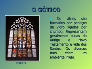 O GÓTICO
                   Os vitrais são
               formados por pedaços
               de vidro ligados por
               chumbo. Representam
               geralmente cenas do
               Antigo     e     Novo
               Testamento e vida dos
               Santos. Os diversos
               tons    criam     um
               ambiente irreal.
VITRAIS
 