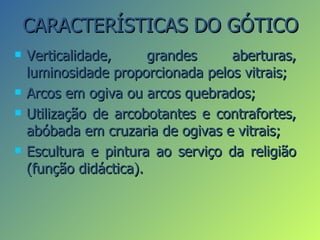 CARACTERÍSTICAS DO GÓTICO
   Verticalidade,      grandes    aberturas,
    luminosidade proporcionada pelos vitrais;
   Arcos em ogiva ou arcos quebrados;
   Utilização de arcobotantes e contrafortes,
    abóbada em cruzaria de ogivas e vitrais;
   Escultura e pintura ao serviço da religião
    (função didáctica).
 