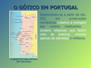 O GÓTICO EM PORTUGAL
                        Desenvolveu-se a partir do séc.
                        XIII,     em        construções
                        monásticas (relativo a monges)
                        das   ordens     medicantes
                        (ordens religiosas que fazem
                        voto de pobreza, vivendo
                        apenas de esmolas) e militares.




A ARQUITECTURA GÓTICA
     EM PORTUGAL
 