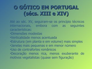 O GÓTICO EM PORTUGAL
     (sécs. XIII e XIV)
Até ao séc. XV, seguiram-se os princípio técnicos
internacionais, embora com as seguintes
características:
•Dimensões modestas
•Verticalidade menos acentuada
•Estrutura (em planta e em volume) mais simples
•Janelas mais pequenas e em menor número
•Uso de contrafortes românicos
•Decoração menos rica, menos exuberante de
motivos vegetalistas (quase sem figuração)
 