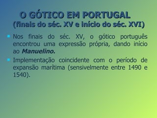 O GÓTICO EM PORTUGAL
    (finais do séc. XV e início do séc. XVI)
   Nos finais do séc. XV, o gótico português
    encontrou uma expressão própria, dando início
    ao Manuelino.
   Implementação coincidente com o período de
    expansão marítima (sensivelmente entre 1490 e
    1540).
 