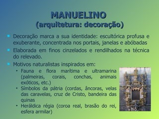 MANUELINO
             (arquitetura: decoração)
   Decoração marca a sua identidade: escultórica profusa e
    exuberante, concentrada nos portais, janelas e abóbadas
   Elaborada em finos cinzelados e rendilhados na técnica
    do relevado.
   Motivos naturalistas inspirados em:
     • Fauna e flora marítima e ultramarina
       (palmeiras,     corais, conchas,   animais
       exóticos, etc.)
     • Símbolos da pátria (cordas, âncoras, velas
       das caravelas, cruz de Cristo, bandeira das
       quinas
     • Heráldica régia (coroa real, brasão do rei,
       esfera armilar)
 