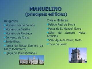 MANUELINO
              (principais edifícios)
Religiosos                    Civis e Militares
Mosteiro                     Palácio  Real de Sintra
          dos Jerónimos
Mosteiro da Batalha          Paços de D. Manuel, Évora

Mosteiro de Alcobaça         Solar    de Sempre Noiva,
Convento de Cristo
                              Arraiolos
                              Solar Água de Peixe, Alvito
Sé de Elvas
                              Torre de Belém
Igreja de Nossa Senhora da

Graça (Santarém)
Igreja de Jesus (Setúbal)
 