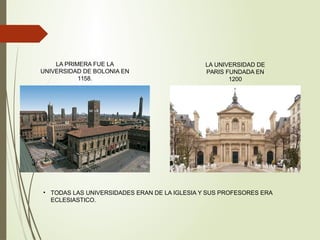 LA PRIMERA FUE LA
UNIVERSIDAD DE BOLONIA EN
1158.
LA UNIVERSIDAD DE
PARIS FUNDADA EN
1200
• TODAS LAS UNIVERSIDADES ERAN DE LA IGLESIA Y SUS PROFESORES ERA
ECLESIASTICO.
 