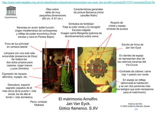 Claseshistoria
Historia del Arte
© 2006 Guillermo Méndez Zapata
El matrimonio Arnolfini.
Jan Van Eyck.
Gótico flamenco. S.XV
Descalzos: espacio
sagrado (zapatos de él
más cerca de la puerta = vida
social, los de ella al
fondo = vida doméstica
Perro: símbolo
fidelidad
Se realiza los
dos actos propios para
casarse: coger manos
y jurar (hombre)
Características generales
de pintura flamenca (mirar
canciller Rolin)
Óleo sobre
tabla de muy
pequeñas dimensiones
(85 cm. X 57 cm.)
Naranjas en arcón doble función:
origen mediterráneo de contrayentes
y reflejo de poder económico (fruta
escasa y cara en Países Bajos)
Foco de luz principal
en ventana lateral
Lámpara con una sola vela
encendida (presencia de Dios)
Símbolos de fertilidad:
Traje a) color verde y b) recogido
Escoba colgada
Imagen santa Margarita (patrona de
alumbramientos) sobre cama
Rosario de
cristal y espejo
símbolo de pureza
En espejo se refleja
deformada la habitación
y se ven dos personas más
(los testigos que eran necesarios
para el matrimonio)
Escrito de firma de
Jan Van Eyck
Contraste de colores: cama
roja = pasión con verdeExpresión de riqueza:
alfombra, ropajes, etc.
En dientes de espejo
se representan diez de
las catorces escenas del
Vía Crucis
http://www.nationalgallery.org.uk/cid-classification/classification/picture/jan-van-eyck,-the-arnolfini-portrait/357170/*/moduleId/ZoomToo
 