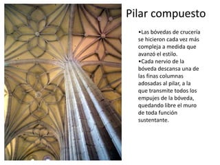 Pilar compuesto
•Las bóvedas de crucería
se hicieron cada vez más
compleja a medida que
avanzó el estilo.
•Cada nervio de la
bóveda descansa una de
las finas columnas
adosadas al pilar, a la
que transmite todos los
empujes de la bóveda,
quedando libre el muro
de toda función
sustentante.
 