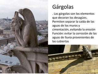 Gárgolas
. Las gárgolas son los elementos
que decoran los desagües.
Permiten separar la caída de las
aguas de los muros y
cimentación, evitando la erosión
Función: evitar la corrosión de las
aguas de lluvia provenientes de
las cubiertas
 