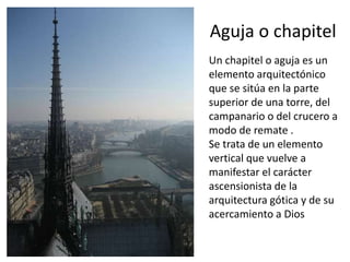 Aguja o chapitel
Un chapitel o aguja es un
elemento arquitectónico
que se sitúa en la parte
superior de una torre, del
campanario o del crucero a
modo de remate .
Se trata de un elemento
vertical que vuelve a
manifestar el carácter
ascensionista de la
arquitectura gótica y de su
acercamiento a Dios
 