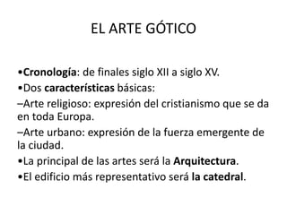 EL ARTE GÓTICO
•Cronología: de finales siglo XII a siglo XV.
•Dos características básicas:
–Arte religioso: expresión del cristianismo que se da
en toda Europa.
–Arte urbano: expresión de la fuerza emergente de
la ciudad.
•La principal de las artes será la Arquitectura.
•El edificio más representativo será la catedral.
 
