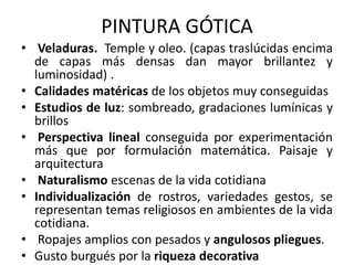 PINTURA GÓTICA
• Veladuras. Temple y oleo. (capas traslúcidas encima
de capas más densas dan mayor brillantez y
luminosidad) .
• Calidades matéricas de los objetos muy conseguidas
• Estudios de luz: sombreado, gradaciones lumínicas y
brillos
• Perspectiva lineal conseguida por experimentación
más que por formulación matemática. Paisaje y
arquitectura
• Naturalismo escenas de la vida cotidiana
• Individualización de rostros, variedades gestos, se
representan temas religiosos en ambientes de la vida
cotidiana.
• Ropajes amplios con pesados y angulosos pliegues.
• Gusto burgués por la riqueza decorativa
 