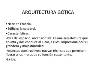 ARQUITECTURA GÓTICA
•Nace en Francia.
•Edificio: la catedral.
•Características:
-Idea del espacio: ascensionista. Es una arquitectura que
apunta y nos conduce al Cielo, a Dios. Impresiona por su
grandeza y majestuosidad.
-Aspectos constructivos: nuevas técnicas que permiten
liberar a los muros de su función sustentante.
-La luz.
 