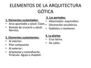 ELEMENTOS DE LA ARQUITECTURA
GÓTICA
1. Elementos sustentados:
• Arco apuntado u ojival. Clave.
• Bóveda de crucería u ojival.
Nervios.
2. Elementos sustentantes:
• Al interior:
• Pilar compuesto
• Al exterior:
• Arbotante y contrafuerte.
Pináculo. Aguja o chapitel.
3. Las portadas.
• Abocinadas: arquivoltas.
• Decoración escultórica.
• Gabletes y rosetones.
4. La planta:
• Cruz latina.
• De salón.
 