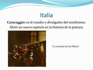 ItaliaCaravaggio: es el creador y divulgador del tenebrismo.Abrió un nuevo capítulo en la historia de la pintura.“La vocación de San Mateo”