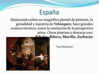 EspañaDestacando sobre un magnifico plantel de pintores, la genialidad y maestría de Velázquez, hace grandes avances técnicos, como la resolución de la perspectiva aérea. Otros pintores a destacar son: Ribalta, Ribera, Murillo, Zurbarán“Las Hilanderas”