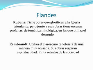 FlandesRubens: Tiene obras que glorifican a la Iglesia triunfante, pero junto a esas obras tiene escenas profanas, de temática mitológica, en las que utiliza el desnudo.Rembrandt: Utiliza el claroscuro tenebrista de una manera muy acusada. Sus obras respiran espiritualidad. Pinta retratos de la sociedad