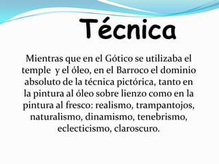 TécnicaMientras que en el Gótico se utilizaba el temple  y el óleo, en el Barroco el dominio absoluto de la técnica pictórica, tanto en la pintura al óleo sobre lienzo como en la pintura al fresco: realismo, trampantojos, naturalismo, dinamismo, tenebrismo, eclecticismo, claroscuro.
