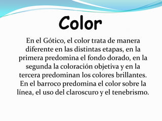 ColorEn el Gótico, el color trata de manera diferente en las distintas etapas, en la primera predomina el fondo dorado, en la segunda la coloración objetiva y en la tercera predominan los colores brillantes. En el barroco predomina el color sobre la línea, el uso del claroscuro y el tenebrismo.