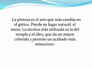      La pintura es el arte que más cambia en el gótico. Pierde su lugar natural: el muro. La técnica más utilizada es la del temple y el óleo, que da un mayor colorido y permite un acabado más minucioso.