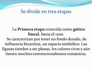 Se divide en tres etapas     La Primera etapa conocida como gótico lineal, hacia el 1200. Se caracterizan por tener un fondo dorado, de influencia bizantina, un espacio simbólico. Las figuras tienden a ser planas, los colores vivos y aún tienen muchos convencionalismos románicos. 