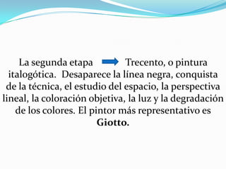 La segunda etapa             Trecento, o pintura italogótica. Desaparece la línea negra, conquista de la técnica, el estudio del espacio, la perspectiva lineal, la coloración objetiva, la luz y la degradación de los colores. El pintor más representativo es Giotto.