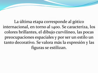 La última etapa corresponde al gótico internacional, en torno al 1400. Se caracteriza, los colores brillantes, el dibujo curvilíneo, las pocas preocupaciones espaciales y por ser un estilo un tanto decorativo. Se valora más la expresión y las figuras se estilizan.
