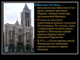 Аббатство Сен-Дени   — бенедиктинское аббатство в Сен-Дени, северном пригороде Парижа, главный монастырь средневековой Франции. В I веке на этом месте существовало римское поселение Каттуллиакис. По легенде, сюда, с отрубленной головой в руках, пришёл с Монмартра первый епископ Парижа святой Дионисий Парижский. В 475 г., с благословения святой Женевьевы над гробницей святого построили первую базилику.  