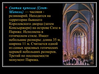 Святая капелла (Сент-Шапель)   — часовня - реликварий. Находится на территории бывшего Королевского дворца (затем Консьержери) на острове Сите в Париже. Исполнена в готическом стиле. Имеет небольшие размеры: длина 35 м, ширина 11 м. Считается одной из самых красивых готических церквей небольших размеров. Третий по посещаемости монумент Парижа. 
