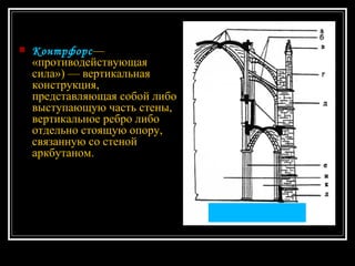 Контрфорс — «противодействующая сила») — вертикальная конструкция, представляющая собой либо выступающую часть стены, вертикальное ребро либо отдельно стоящую опору, связанную со стеной аркбутаном.   