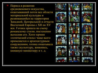 Период в развитии средневекового искусства, охватывавший почти все области материальной культуры и развивавшийся на территории Западной, Центральной и отчасти Восточной Европы с XII по XV век. Готика пришла на смену романскому стилю, постепенно вытесняя его. Хотя термин «готический стиль» чаще всего применяется к архитектурным сооружениям, готика охватывала также скульптуру, живопись, книжную миниатюру и т. д.  