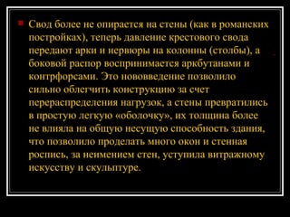 Свод более не опирается на стены (как в романских постройках), теперь давление крестового свода передают арки и нервюры на колонны (столбы), а боковой распор воспринимается аркбутанами и контрфорсами. Это нововведение позволило сильно облегчить конструкцию за счет перераспределения нагрузок, а стены превратились в простую легкую «оболочку», их толщина более не влияла на общую несущую способность здания, что позволило проделать много окон и стенная роспись, за неимением стен, уступила витражному искусству и скульптуре.   